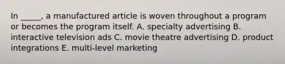 In _____, a manufactured article is woven throughout a program or becomes the program itself. A. specialty advertising B. interactive television ads C. movie theatre advertising D. product integrations E. multi-level marketing