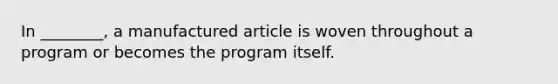 In ________, a manufactured article is woven throughout a program or becomes the program itself.