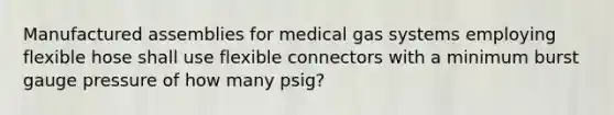 Manufactured assemblies for medical gas systems employing flexible hose shall use flexible connectors with a minimum burst gauge pressure of how many psig?