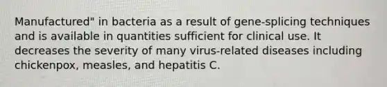 Manufactured" in bacteria as a result of gene-splicing techniques and is available in quantities sufficient for clinical use. It decreases the severity of many virus-related diseases including chickenpox, measles, and hepatitis C.