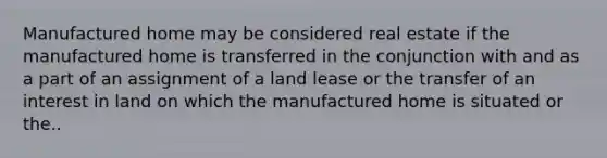 Manufactured home may be considered real estate if the manufactured home is transferred in the conjunction with and as a part of an assignment of a land lease or the transfer of an interest in land on which the manufactured home is situated or the..