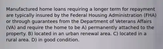 Manufactured home loans requiring a longer term for repayment are typically insured by the Federal Housing Administration (FHA) or through guarantees from the Department of Veterans Affairs (VA) and require the home to be A) permanently attached to the property. B) located in an urban renewal area. C) located in a rural area. D) in good condition.