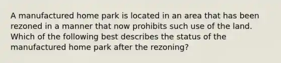 A manufactured home park is located in an area that has been rezoned in a manner that now prohibits such use of the land. Which of the following best describes the status of the manufactured home park after the rezoning?