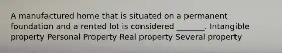 A manufactured home that is situated on a permanent foundation and a rented lot is considered _______. Intangible property Personal Property Real property Several property