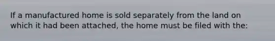 If a manufactured home is sold separately from the land on which it had been attached, the home must be filed with the: