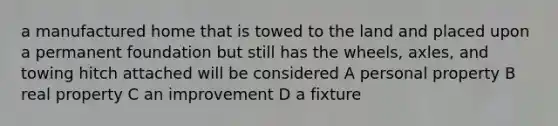 a manufactured home that is towed to the land and placed upon a permanent foundation but still has the wheels, axles, and towing hitch attached will be considered A personal property B real property C an improvement D a fixture