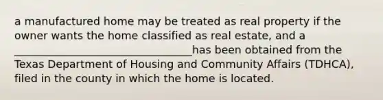 a manufactured home may be treated as real property if the owner wants the home classified as real estate, and a _________________________________has been obtained from the Texas Department of Housing and Community Affairs (TDHCA), filed in the county in which the home is located.