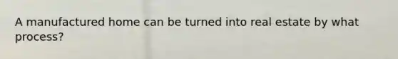 A manufactured home can be turned into real estate by what process?