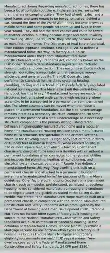 Manufactured Homes Regarding manufactured homes, there has been a lot of confusion out there. In the early days, we called them trailers or camping trailers. They had wheels, axles, and a steel frame, and were meant to be towed, or trailed, behind a car. Around the time of the World War II, they became known as mobile homes and some people set them up and lived in them year 'round. They still had the steel chassis and could be towed to another location, but they became larger and more unwieldy for traveling. After June 15, 1976, they officially became known as manufactured homes. The Dictionary of Real Estate Appraisal, Sixth Edition (Appraisal Institute, Chicago IL, 2015) defines a manufactured home this way: "A factory-built house manufactured under the Federal Manufactured Home Construction and Safety Standards Act, commonly known as the HUD Code." These federal standards regulate manufactured housing design and construction. They encompass topics such as strength, durability, transportability, fire resistance, energy efficiency, and general quality. The HUD Code also sets performance standards for the utility systems: heating, plumbing, cooling and electrical. It is the only federally regulated national building code. The Marshall & Swift Residential Cost Handbook has this to say: "Manufactured homes are residential structures built on a steel undercarriage with necessary wheel assembly, to be transported to a permanent or semi-permanent site. The wheel assembly can be moved when the house is placed on a permanent foundation, but the steel undercarriage remains intact as a necessary structural component. "In some instances, the presence of a steel undercarriage as a necessary structural component is the primary distinguishing factor between a higher-quality manufactured home and a modular home." he Manufactured Housing Institute says a manufactured home is: "A structure, transportable in one or more sections, which, in the traveling mode, is eight body feet or more in width, or 40 body feet or more in length, or, when erected on site, is 320 or more square feet, and which is built on a permanent chassis and designed to be used as a dwelling with or without a permanent foundation when connected to the required utilities, and includes the plumbing, heating, air conditioning, and electrical systems contained therein." Fannie Mae defines a manufactured home this way: "Any dwelling unit built on a permanent chassis and attached to a permanent foundation system is a "manufactured home" for purposes of Fannie Mae's guidelines. Other factory-built housing (not built on a permanent chassis), such as modular, prefabricated, panelized, or sectional housing, is not considered manufactured housing and continues to be eligible under the guidelines stated in the Selling Guide." Freddie Mac states: "The Manufactured Home must be built on a permanent chassis in compliance with the National Manufactured Construction and Safety Standards Act as promulgated by the Department of Housing and Urban Development (HUD). "Freddie Mac does not include other types of factory-built housing not subject to the National Manufactured Construction and Safety Standards Act, such as modular or panelized housing, in the definition of Manufactured Homes. Freddie Mac will purchase a Mortgage secured by one of those other types of factory-built housing, as long as Freddie Mac's Mortgage and property eligibility requirements are met." HUD says it means: "Any dwelling covered by the Federal Manufactured Home Construction and Safety Standards, 24 CFR part 3280."