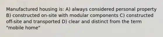 Manufactured housing is: A) always considered personal property B) constructed on-site with modular components C) constructed off-site and transported D) clear and distinct from the term "mobile home"