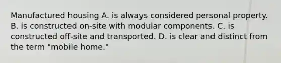 Manufactured housing A. is always considered personal property. B. is constructed on-site with modular components. C. is constructed off-site and transported. D. is clear and distinct from the term "mobile home."