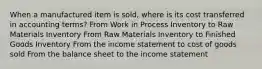 When a manufactured item is sold, where is its cost transferred in accounting terms? From Work in Process Inventory to Raw Materials Inventory From Raw Materials Inventory to Finished Goods Inventory From the income statement to cost of goods sold From the balance sheet to the income statement