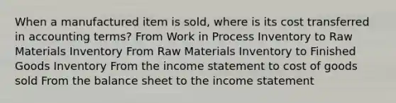 When a manufactured item is sold, where is its cost transferred in accounting terms? From Work in Process Inventory to Raw Materials Inventory From Raw Materials Inventory to Finished Goods Inventory From the income statement to cost of goods sold From the balance sheet to the income statement