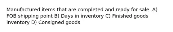 Manufactured items that are completed and ready for sale. A) FOB shipping point B) Days in inventory C) Finished goods inventory D) Consigned goods