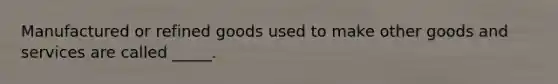 Manufactured or refined goods used to make other goods and services are called _____.