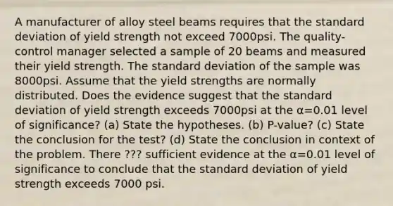 A manufacturer of alloy steel beams requires that the standard deviation of yield strength not exceed 7000psi. The​ quality-control manager selected a sample of 20 beams and measured their yield strength. The standard deviation of the sample was 8000psi. Assume that the yield strengths are normally distributed. Does the evidence suggest that the standard deviation of yield strength exceeds 7000psi at the α=0.01 level of​ significance? (a) State the hypotheses. (b) P-value? (c) State the conclusion for the test? (d) State the conclusion in context of the problem. There ??? sufficient evidence at the α=0.01 level of significance to conclude that the standard deviation of yield strength exceeds 7000 psi.