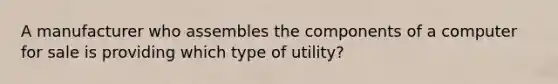 A manufacturer who assembles the components of a computer for sale is providing which type of utility?