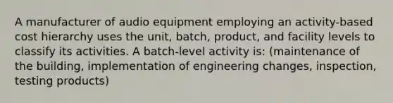 A manufacturer of audio equipment employing an activity-based cost hierarchy uses the unit, batch, product, and facility levels to classify its activities. A batch-level activity is: (maintenance of the building, implementation of engineering changes, inspection, testing products)