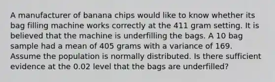 A manufacturer of banana chips would like to know whether its bag filling machine works correctly at the 411 gram setting. It is believed that the machine is underfilling the bags. A 10 bag sample had a mean of 405 grams with a variance of 169. Assume the population is normally distributed. Is there sufficient evidence at the 0.02 level that the bags are underfilled?