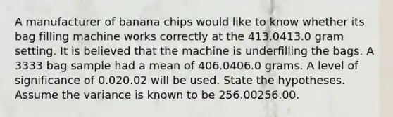 A manufacturer of banana chips would like to know whether its bag filling machine works correctly at the 413.0413.0 gram setting. It is believed that the machine is underfilling the bags. A 3333 bag sample had a mean of 406.0406.0 grams. A level of significance of 0.020.02 will be used. State the hypotheses. Assume the variance is known to be 256.00256.00.