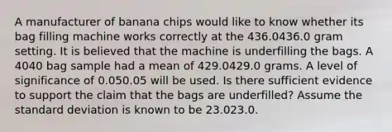 A manufacturer of banana chips would like to know whether its bag filling machine works correctly at the 436.0436.0 gram setting. It is believed that the machine is underfilling the bags. A 4040 bag sample had a mean of 429.0429.0 grams. A level of significance of 0.050.05 will be used. Is there sufficient evidence to support the claim that the bags are underfilled? Assume the standard deviation is known to be 23.023.0.