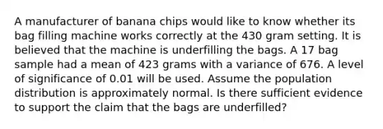 A manufacturer of banana chips would like to know whether its bag filling machine works correctly at the 430 gram setting. It is believed that the machine is underfilling the bags. A 17 bag sample had a mean of 423 grams with a variance of 676. A level of significance of 0.01 will be used. Assume the population distribution is approximately normal. Is there sufficient evidence to support the claim that the bags are underfilled?