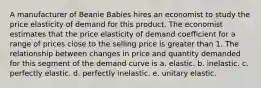 A manufacturer of Beanie Babies hires an economist to study the price elasticity of demand for this product. The economist estimates that the price elasticity of demand coefficient for a range of prices close to the selling price is greater than 1. The relationship between changes in price and quantity demanded for this segment of the demand curve is a. elastic. b. inelastic. c. perfectly elastic. d. perfectly inelastic. e. unitary elastic.