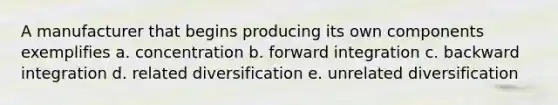 A manufacturer that begins producing its own components exemplifies a. concentration b. forward integration c. backward integration d. related diversification e. unrelated diversification