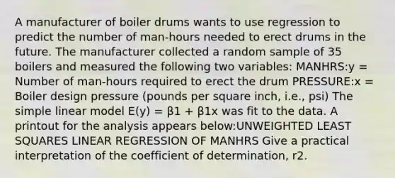 A manufacturer of boiler drums wants to use regression to predict the number of man-hours needed to erect drums in the future. The manufacturer collected a random sample of 35 boilers and measured the following two variables: MANHRS:y = Number of man-hours required to erect the drum PRESSURE:x = Boiler design pressure (pounds per square inch, i.e., psi) The simple linear model E(y) = β1 + β1x was fit to the data. A printout for the analysis appears below:UNWEIGHTED LEAST SQUARES LINEAR REGRESSION OF MANHRS Give a practical interpretation of the coefficient of determination, r2.