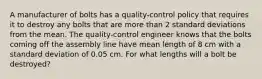 A manufacturer of bolts has a​ quality-control policy that requires it to destroy any bolts that are more than 2 standard deviations from the mean. The​ quality-control engineer knows that the bolts coming off the assembly line have mean length of 8 cm with a standard deviation of 0.05 cm. For what lengths will a bolt be​ destroyed?