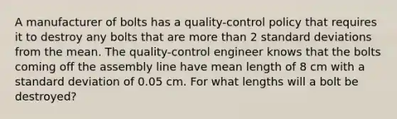 A manufacturer of bolts has a​ quality-control policy that requires it to destroy any bolts that are more than 2 standard deviations from the mean. The​ quality-control engineer knows that the bolts coming off the assembly line have mean length of 8 cm with a standard deviation of 0.05 cm. For what lengths will a bolt be​ destroyed?