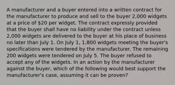 A manufacturer and a buyer entered into a written contract for the manufacturer to produce and sell to the buyer 2,000 widgets at a price of 20 per widget. The contract expressly provided that the buyer shall have no liability under the contract unless 2,000 widgets are delivered to the buyer at his place of business no later than July 1. On July 1, 1,800 widgets meeting the buyer's specifications were tendered by the manufacturer. The remaining 200 widgets were tendered on July 5. The buyer refused to accept any of the widgets. In an action by the manufacturer against the buyer, which of the following would best support the manufacturer's case, assuming it can be proven?