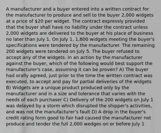 A manufacturer and a buyer entered into a written contract for the manufacturer to produce and sell to the buyer 2,000 widgets at a price of 20 per widget. The contract expressly provided that the buyer shall have no liability under the contract unless 2,000 widgets are delivered to the buyer at his place of business no later than July 1. On July 1, 1,800 widgets meeting the buyer's specifications were tendered by the manufacturer. The remaining 200 widgets were tendered on July 5. The buyer refused to accept any of the widgets. In an action by the manufacturer against the buyer, which of the following would best support the manufacturer's case, assuming it can be proven? A) The buyer had orally agreed, just prior to the time the written contract was executed, to accept and pay for partial deliveries of the widgets B) Widgets are a unique product produced only by the manufacturer and in a size and tolerance that varies with the needs of each purchaser C) Delivery of the 200 widgets on July 1 was delayed by a storm which disrupted the shipper's activities, and was not the manufacturer's fault D) A drop in the buyer's credit rating form good to fair had caused the manufacturer not produce and tender the full 2,000 wedges on or before July 1