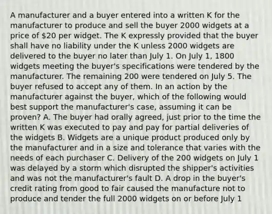 A manufacturer and a buyer entered into a written K for the manufacturer to produce and sell the buyer 2000 widgets at a price of 20 per widget. The K expressly provided that the buyer shall have no liability under the K unless 2000 widgets are delivered to the buyer no later than July 1. On July 1, 1800 widgets meeting the buyer's specifications were tendered by the manufacturer. The remaining 200 were tendered on July 5. The buyer refused to accept any of them. In an action by the manufacturer against the buyer, which of the following would best support the manufacturer's case, assuming it can be proven? A. The buyer had orally agreed, just prior to the time the written K was executed to pay and pay for partial deliveries of the widgets B. Widgets are a unique product produced only by the manufacturer and in a size and tolerance that varies with the needs of each purchaser C. Delivery of the 200 widgets on July 1 was delayed by a storm which disrupted the shipper's activities and was not the manufacturer's fault D. A drop in the buyer's credit rating from good to fair caused the manufacture not to produce and tender the full 2000 widgets on or before July 1