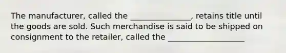 The manufacturer, called the _______________, retains title until the goods are sold. Such merchandise is said to be shipped on consignment to the retailer, called the ___________________