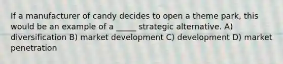 If a manufacturer of candy decides to open a theme park, this would be an example of a _____ strategic alternative. A) diversification B) market development C) development D) market penetration