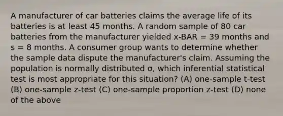 A manufacturer of car batteries claims the average life of its batteries is at least 45 months. A random sample of 80 car batteries from the manufacturer yielded x-BAR = 39 months and s = 8 months. A consumer group wants to determine whether the sample data dispute the manufacturer's claim. Assuming the population is normally distributed σ, which inferential statistical test is most appropriate for this situation? (A) one-sample t-test (B) one-sample z-test (C) one-sample proportion z-test (D) none of the above