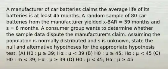 A manufacturer of car batteries claims the average life of its batteries is at least 45 months. A random sample of 80 car batteries from the manufacturer yielded x-BAR = 39 months and s = 8 months. A consumer group wants to determine whether the sample data dispute the manufacturer's claim. Assuming the population is normally distributed and s is unknown, state the null and alternative hypotheses for the appropriate hypothesis test. (A) H0 : μ ≥ 39; Hα : μ < 39 (B) H0 : μ ≥ 45; Hα : μ < 45 (C) H0 : m < 39; Hα : μ ≥ 39 (D) H0 : μ < 45; Hα : μ ≥ 45