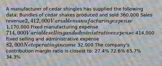 A manufacturer of cedar shingles has supplied the following data: Bundles of cedar shakes produced and sold 360,000 Sales revenue2,412,000 Variable manufacturing expense 1,170,000 Fixed manufacturing expense714,000 Variable selling and administrative expense 414,000 Fixed selling and administrative expense82,000 Net operating income 32,000 The company's contribution margin ratio is closest to: 27.4% 72.6% 65.7% 34.3%