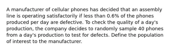 A manufacturer of cellular phones has decided that an assembly line is operating satisfactorily if <a href='https://www.questionai.com/knowledge/k7BtlYpAMX-less-than' class='anchor-knowledge'>less than</a> 0.6​% of the phones produced per day are defective. To check the quality of a​ day's production, the company decides to randomly sample 40 phones from a​ day's production to test for defects. Define the population of interest to the manufacturer.