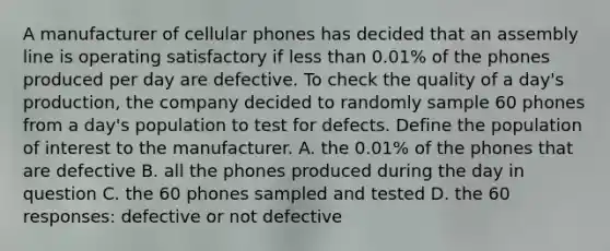 A manufacturer of cellular phones has decided that an assembly line is operating satisfactory if less than 0.01% of the phones produced per day are defective. To check the quality of a day's production, the company decided to randomly sample 60 phones from a day's population to test for defects. Define the population of interest to the manufacturer. A. the 0.01% of the phones that are defective B. all the phones produced during the day in question C. the 60 phones sampled and tested D. the 60 responses: defective or not defective