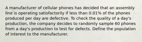 A manufacturer of cellular phones has decided that an assembly line is operating satisfactorily if less than 0.01% of the phones produced per day are defective. To check the quality of a day's production, the company decides to randomly sample 60 phones from a day's production to test for defects. Define the population of interest to the manufacturer.