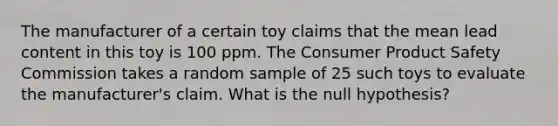 The manufacturer of a certain toy claims that the mean lead content in this toy is 100 ppm. The Consumer Product Safety Commission takes a random sample of 25 such toys to evaluate the manufacturer's claim. What is the null hypothesis?