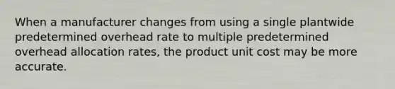 When a manufacturer changes from using a single plantwide predetermined overhead rate to multiple predetermined overhead allocation​ rates, the product unit cost may be more accurate.