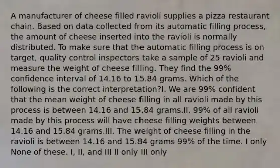 A manufacturer of cheese filled ravioli supplies a pizza restaurant chain. Based on data collected from its automatic filling process, the amount of cheese inserted into the ravioli is normally distributed. To make sure that the automatic filling process is on target, quality control inspectors take a sample of 25 ravioli and measure the weight of cheese filling. They find the 99% confidence interval of 14.16 to 15.84 grams. Which of the following is the correct interpretation?I. We are 99% confident that the mean weight of cheese filling in all ravioli made by this process is between 14.16 and 15.84 grams.II. 99% of all ravioli made by this process will have cheese filling weights between 14.16 and 15.84 grams.III. The weight of cheese filling in the ravioli is between 14.16 and 15.84 grams 99% of the time. I only None of these. I, II, and III II only III only