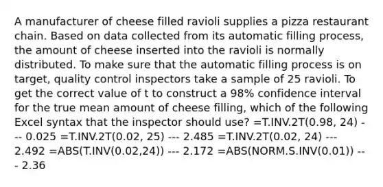 A manufacturer of cheese filled ravioli supplies a pizza restaurant chain. Based on data collected from its automatic filling process, the amount of cheese inserted into the ravioli is normally distributed. To make sure that the automatic filling process is on target, quality control inspectors take a sample of 25 ravioli. To get the correct value of t to construct a 98% confidence interval for the true mean amount of cheese filling, which of the following Excel syntax that the inspector should use? =T.INV.2T(0.98, 24) --- 0.025 =T.INV.2T(0.02, 25) --- 2.485 =T.INV.2T(0.02, 24) --- 2.492 =ABS(T.INV(0.02,24)) --- 2.172 =ABS(NORM.S.INV(0.01)) --- 2.36