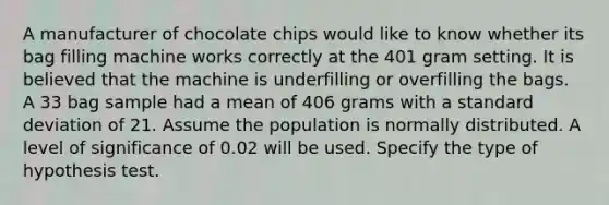 A manufacturer of chocolate chips would like to know whether its bag filling machine works correctly at the 401 gram setting. It is believed that the machine is underfilling or overfilling the bags. A 33 bag sample had a mean of 406 grams with a <a href='https://www.questionai.com/knowledge/kqGUr1Cldy-standard-deviation' class='anchor-knowledge'>standard deviation</a> of 21. Assume the population is normally distributed. A level of significance of 0.02 will be used. Specify the type of hypothesis test.