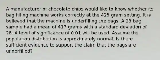 A manufacturer of chocolate chips would like to know whether its bag filling machine works correctly at the 425 gram setting. It is believed that the machine is underfilling the bags. A 23 bag sample had a mean of 417 grams with a standard deviation of 28. A level of significance of 0.01 will be used. Assume the population distribution is approximately normal. Is there sufficient evidence to support the claim that the bags are underfilled?