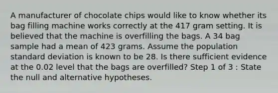 A manufacturer of chocolate chips would like to know whether its bag filling machine works correctly at the 417 gram setting. It is believed that the machine is overfilling the bags. A 34 bag sample had a mean of 423 grams. Assume the population standard deviation is known to be 28. Is there sufficient evidence at the 0.02 level that the bags are overfilled? Step 1 of 3 : State the null and alternative hypotheses.