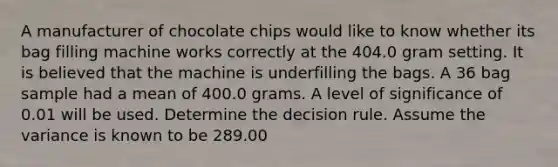 A manufacturer of chocolate chips would like to know whether its bag filling machine works correctly at the 404.0 gram setting. It is believed that the machine is underfilling the bags. A 36 bag sample had a mean of 400.0 grams. A level of significance of 0.01 will be used. Determine the decision rule. Assume the variance is known to be 289.00